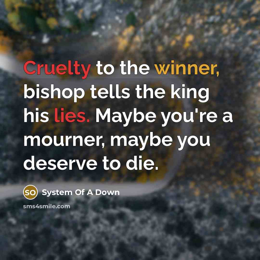 “Cruelty to the winner, bishop tells the king his lies. Maybe you're a mourner, maybe you deserve to die.” quote by System Of A Down