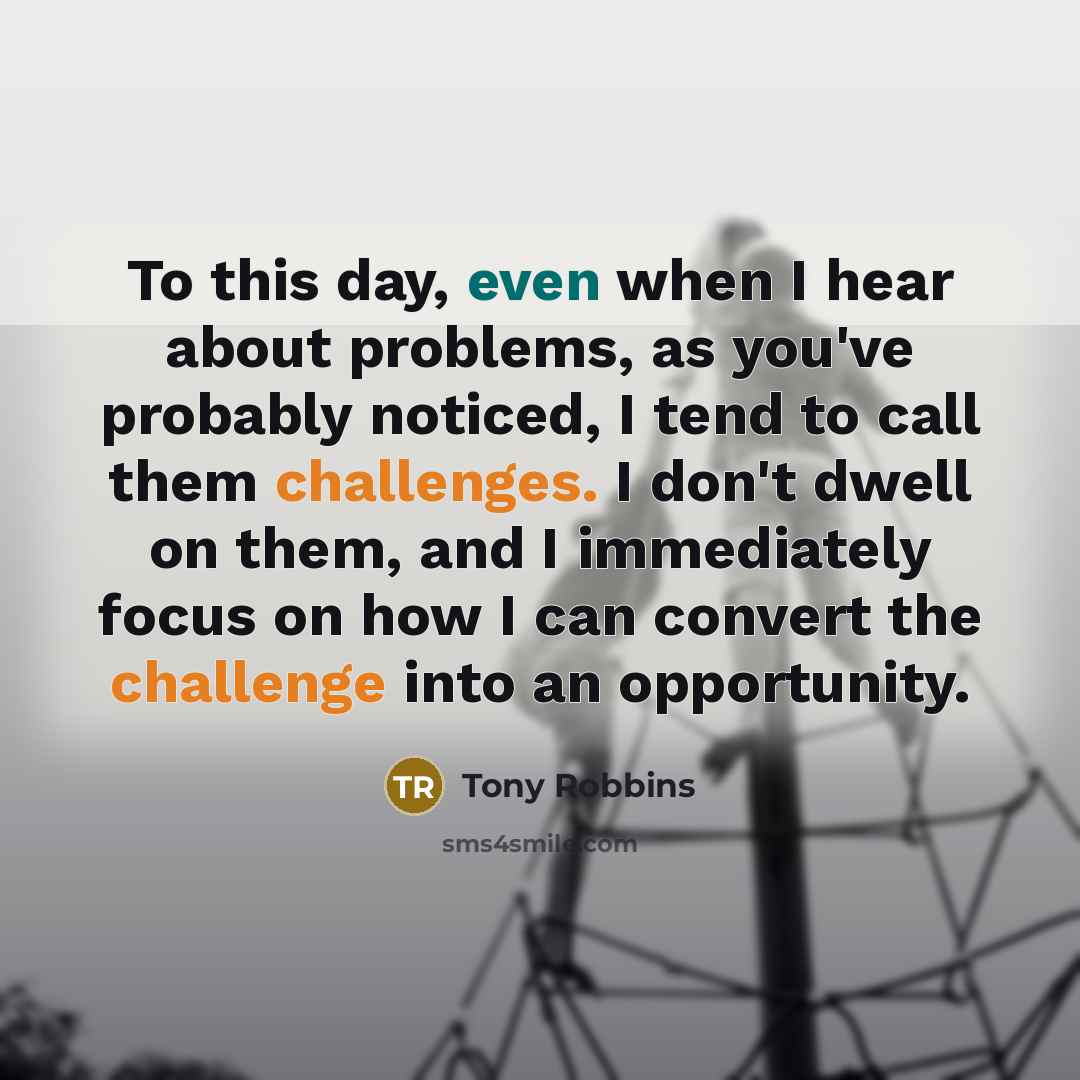 “To this day, even when I hear about problems, as you've probably noticed, I tend to call them challenges. I don't dwell on them, and I immediately focus on how I can convert the challenge into an opportunity.” quote by Tony Robbins