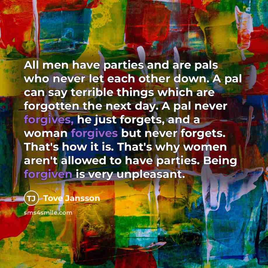 “All men have parties and are pals who never let each other down. A pal can say terrible things which are forgotten the next day. A pal never forgives, he just forgets, and a woman forgives but never forgets. That's how it is. That's why women aren't allowed to have parties. Being forgiven is very…” quote by Tove Jansson