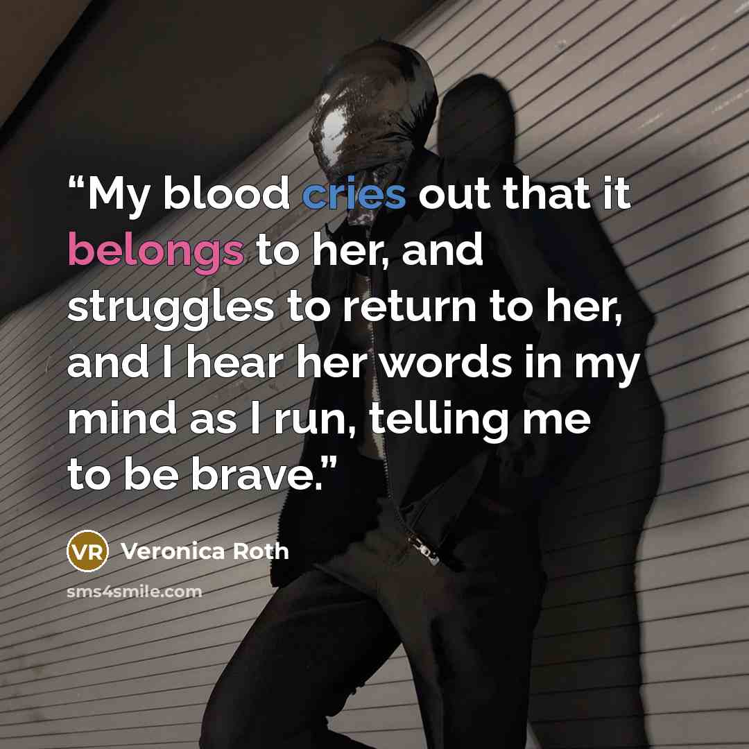 “My blood cries out that it belongs to her, and struggles to return to her, and I hear her words in my mind as I run, telling me to be brave.” quote by Veronica Roth
