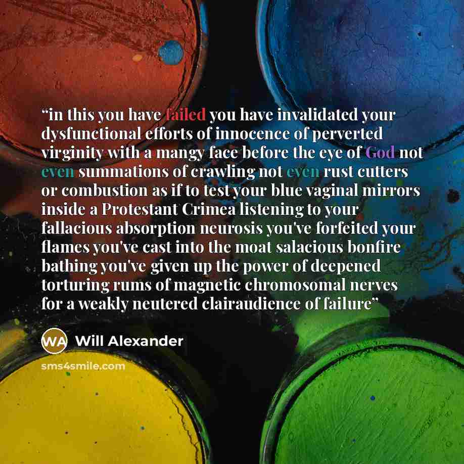 “in this you have failed you have invalidated your dysfunctional efforts of innocence of perverted virginity with a mangy face before the eye of God not even summations of crawling not even rust cutters or combustion as if to test your blue vaginal mirrors inside a Protestant Crimea listening to…” quote by Will Alexander