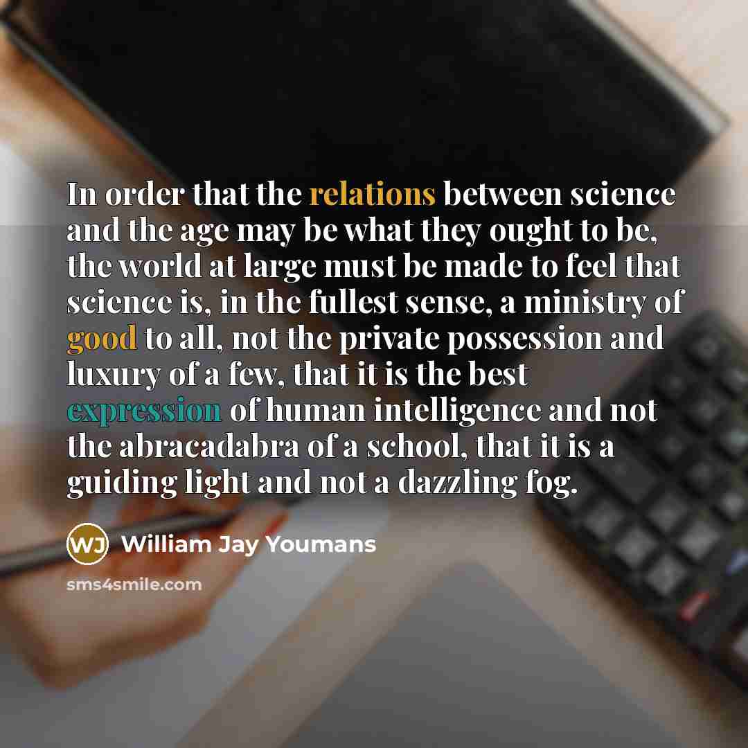 “In order that the relations between science and the age may be what they ought to be, the world at large must be made to feel that science is, in the fullest sense, a ministry of good to all, not the private possession and luxury of a few, that it is the best expression of human intelligence and…” quote by William Jay Youmans
