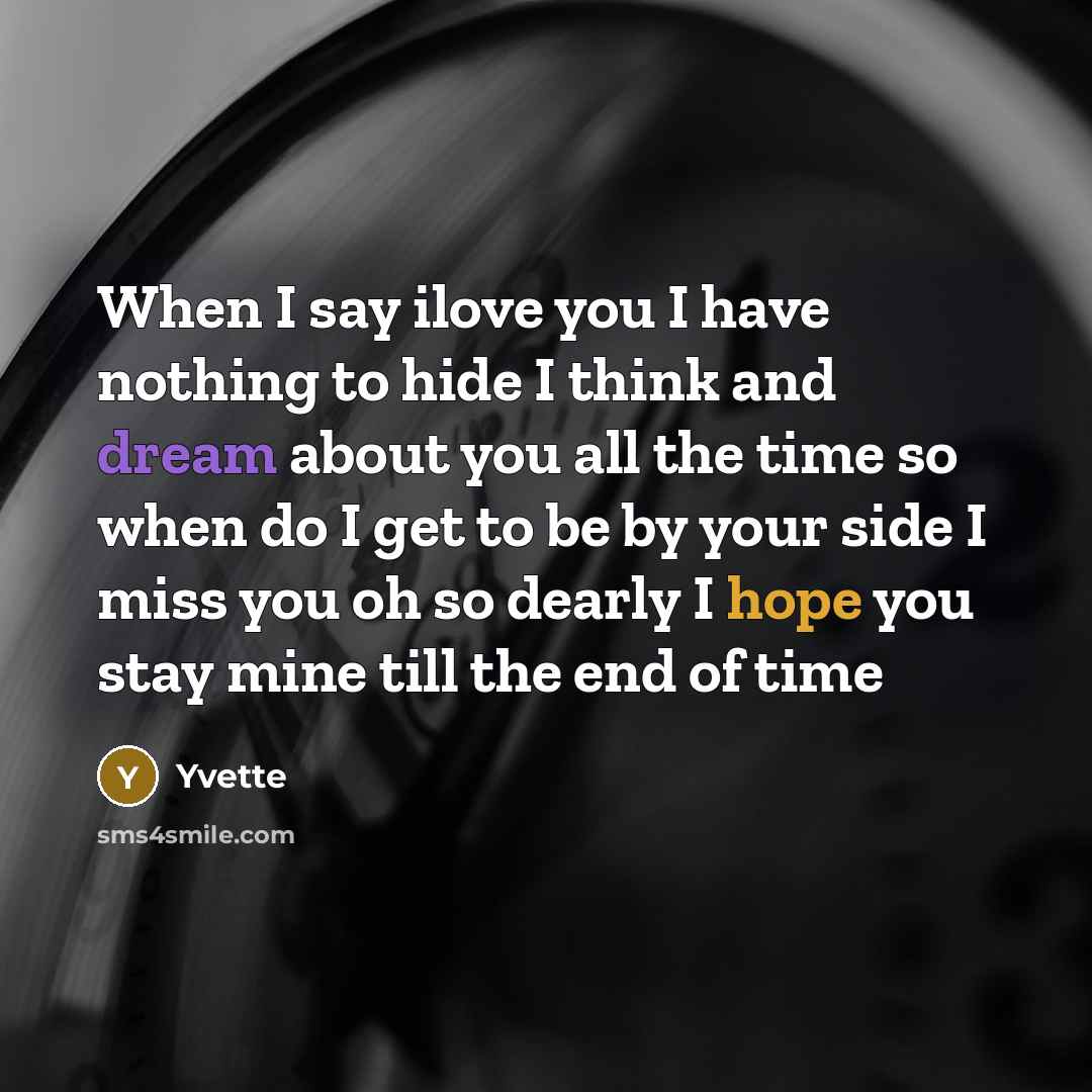 “When I say ilove you I have nothing to hide I think and dream about you all the time so when do I get to be by your side I miss you oh so dearly I hope you stay mine till the end of time” quote by Yvette