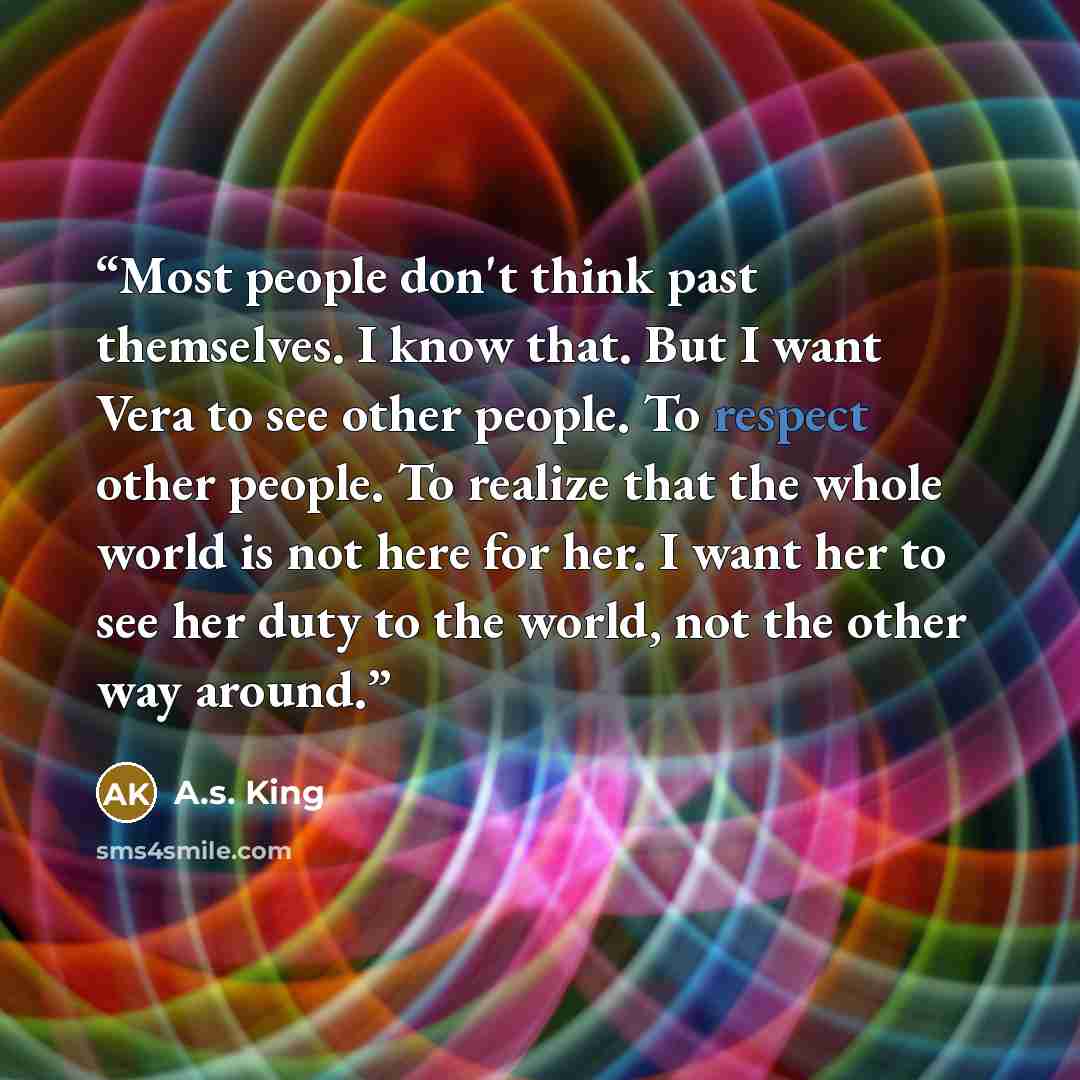 “Most people don't think past themselves. I know that. But I want Vera to see other people. To respect other people. To realize that the whole world is not here for her. I want her to see her duty to the world, not the other way around.” quote by A.S. King