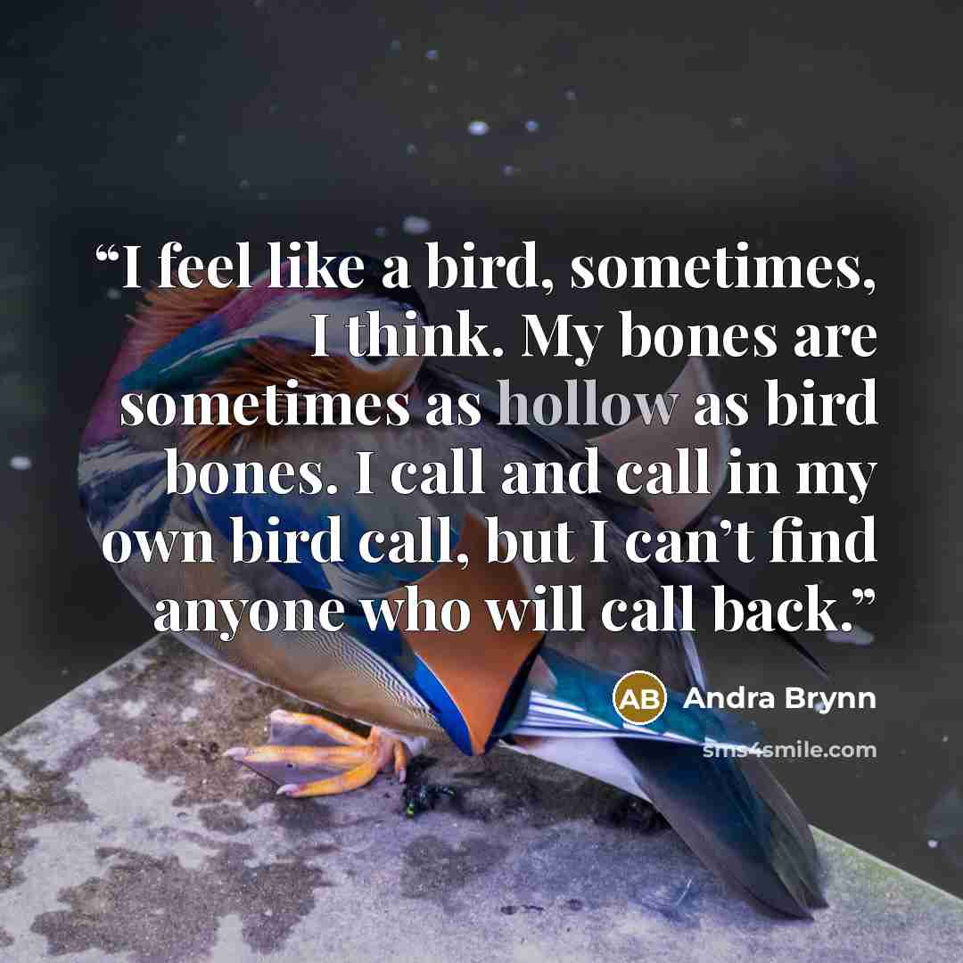 “I feel like a bird, sometimes, I think. My bones are sometimes as hollow as bird bones. I call and call in my own bird call, but I can’t find anyone who will call back.” quote by Andra Brynn