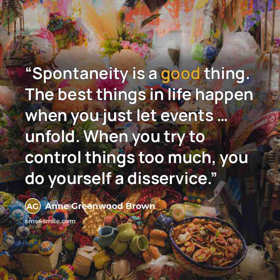 “Spontaneity is a good thing. The best things in life happen when you just let events … unfold. When you try to control things too much, you do yourself a disservice.” quote by Anne Greenwood Brown
