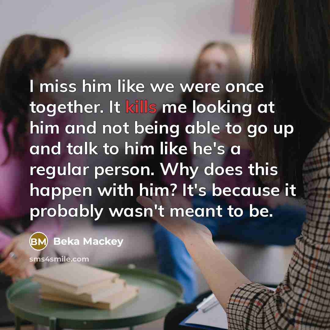 “I miss him like we were once together. It kills me looking at him and not being able to go up and talk to him like he's a regular person. Why does this happen with him? It's because it probably wasn't meant to be.” quote by Beka Mackey