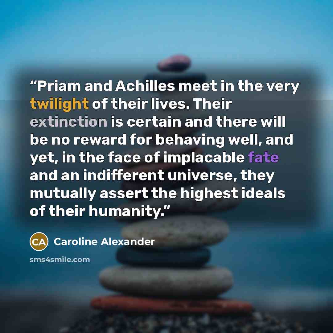 “Priam and Achilles meet in the very twilight of their lives. Their extinction is certain and there will be no reward for behaving well, and yet, in the face of implacable fate and an indifferent universe, they mutually assert the highest ideals of their humanity.” quote by Caroline Alexander