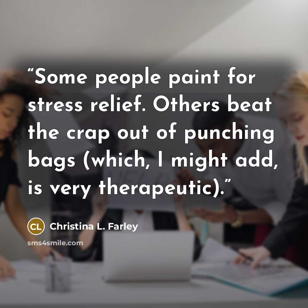 “Some people paint for stress relief. Others beat the crap out of punching bags (which, I might add, is very therapeutic).” quote by Christina L. Farley