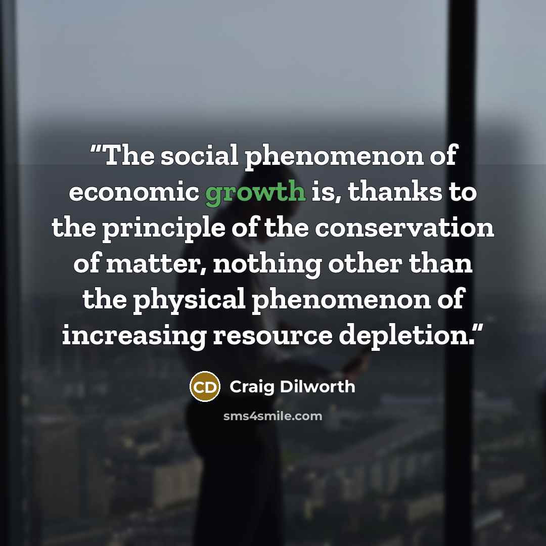 “The social phenomenon of economic growth is, thanks to the principle of the conservation of matter, nothing other than the physical phenomenon of increasing resource depletion.” quote by Craig Dilworth