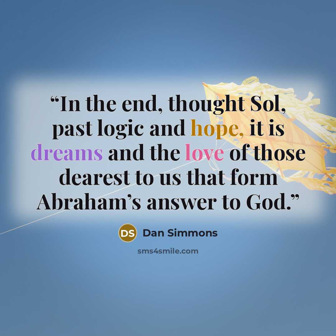 “In the end, thought Sol, past logic and hope, it is dreams and the love of those dearest to us that form Abraham’s answer to God.” quote by Dan Simmons