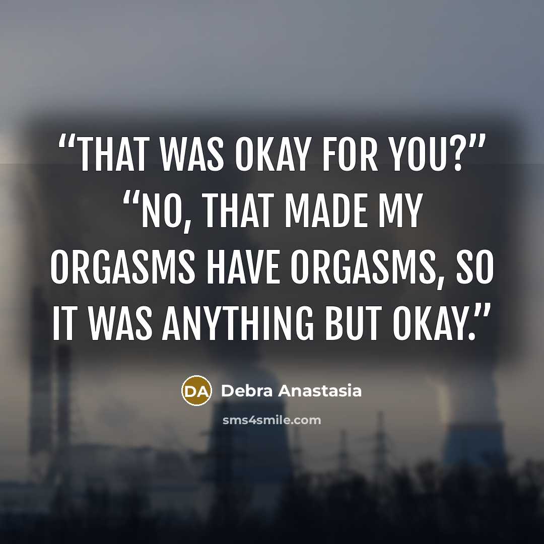 “That was okay for you?” “No, that made my orgasms have orgasms, so it was anything but okay.” quote by Debra Anastasia
