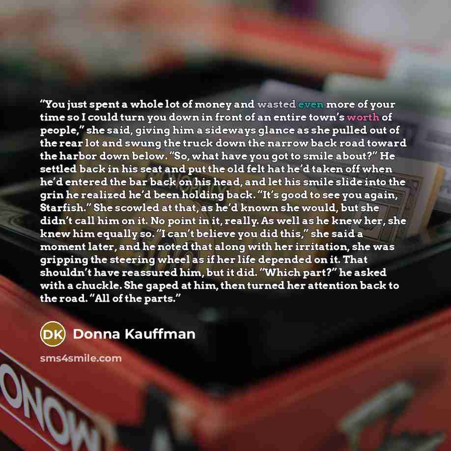 “You just spent a whole lot of money and wasted even more of your time so I could turn you down in front of an entire town’s worth of people,” she said, giving him a sideways glance as she pulled out of the rear lot and swung the truck down the narrow back road toward the harbor down below. “So…” quote by Donna Kauffman