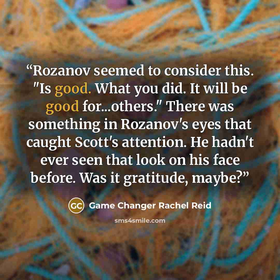 “Rozanov seemed to consider this. "Is good. What you did. It will be good for...others." There was something in Rozanov's eyes that caught Scott's attention. He hadn't ever seen that look on his face before. Was it gratitude, maybe?” quote by Game Changer Rachel Reid