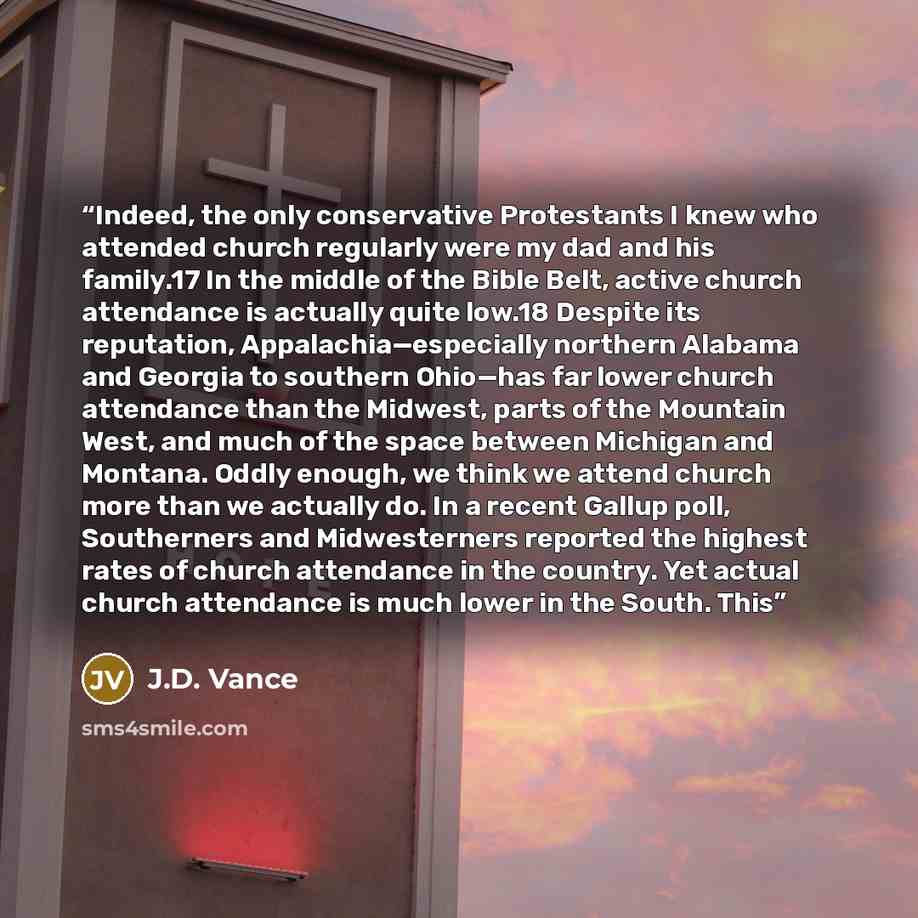 “Indeed, the only conservative Protestants I knew who attended church regularly were my dad and his family.17 In the middle of the Bible Belt, active church attendance is actually quite low.18 Despite its reputation, Appalachia—especially northern Alabama and Georgia to southern Ohio—has far lower…” quote by J.D. Vance