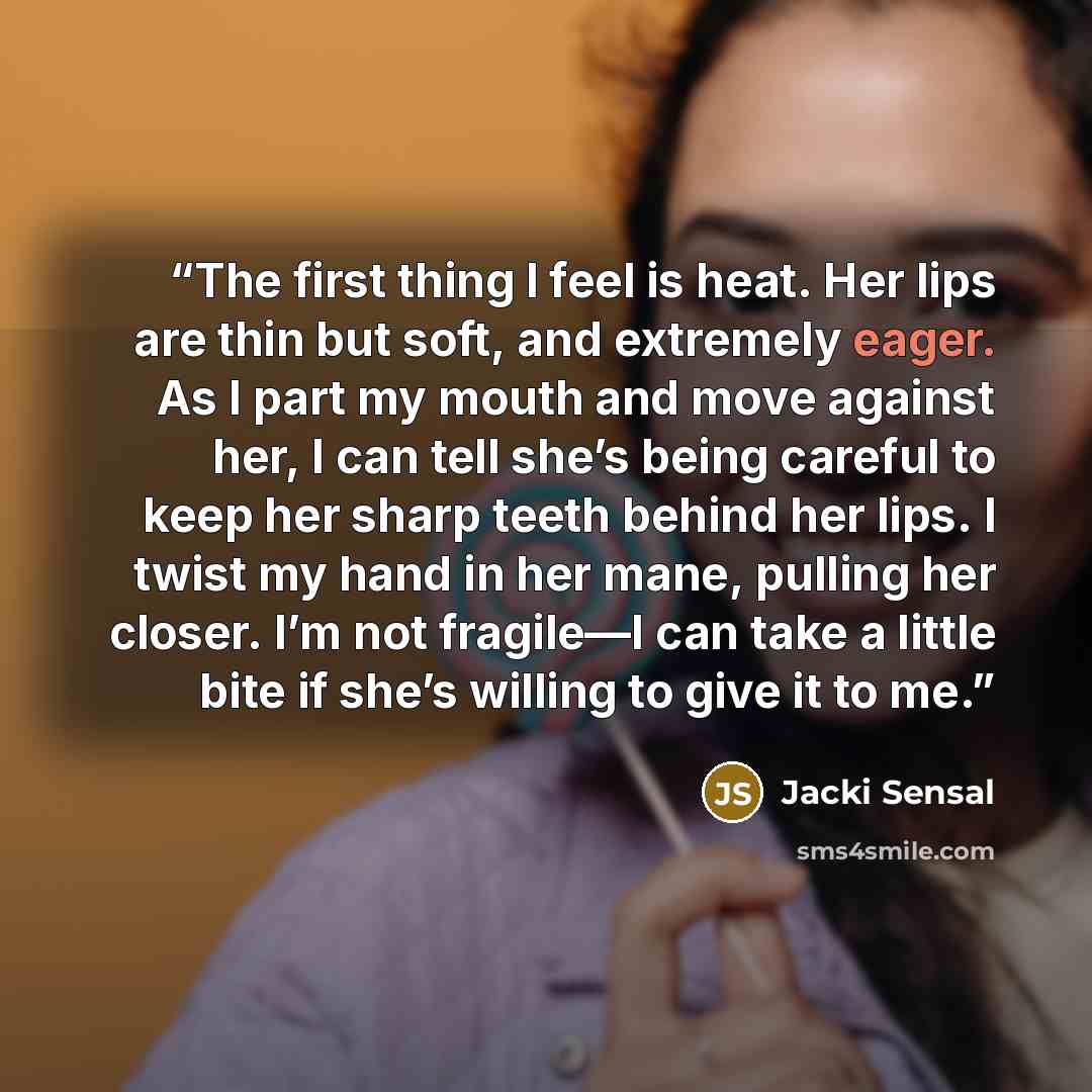 “The first thing I feel is heat. Her lips are thin but soft, and extremely eager. As I part my mouth and move against her, I can tell she’s being careful to keep her sharp teeth behind her lips. I twist my hand in her mane, pulling her closer. I’m not fragile—I can take a little bite if she’s…” quote by Jacki Sensal