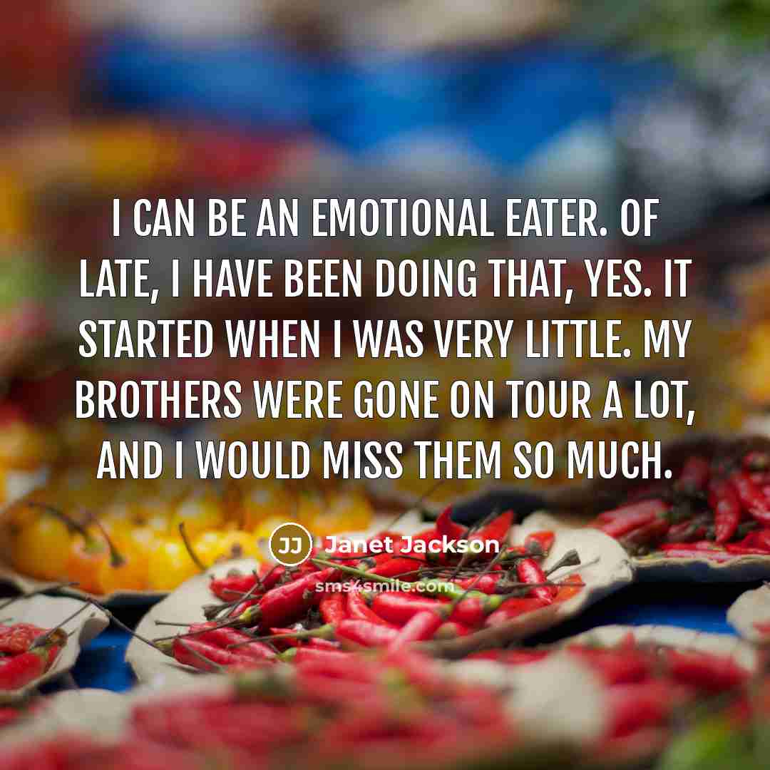 “I can be an emotional eater. Of late, I have been doing that, yes. It started when I was very little. My brothers were gone on tour a lot, and I would miss them so much.” quote by Janet Jackson