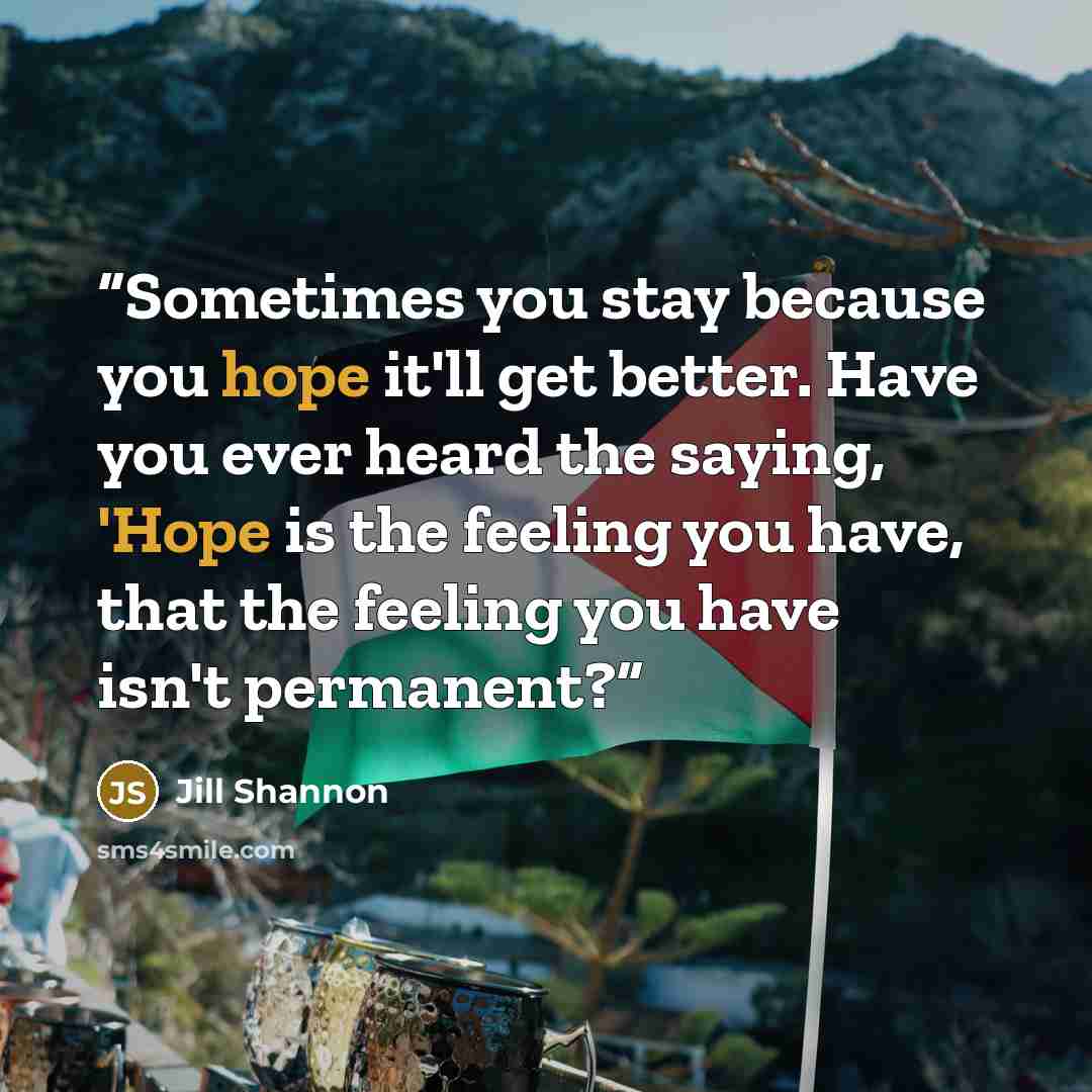 “Sometimes you stay because you hope it'll get better. Have you ever heard the saying, 'Hope is the feeling you have, that the feeling you have isn't permanent?” quote by Jill Shannon