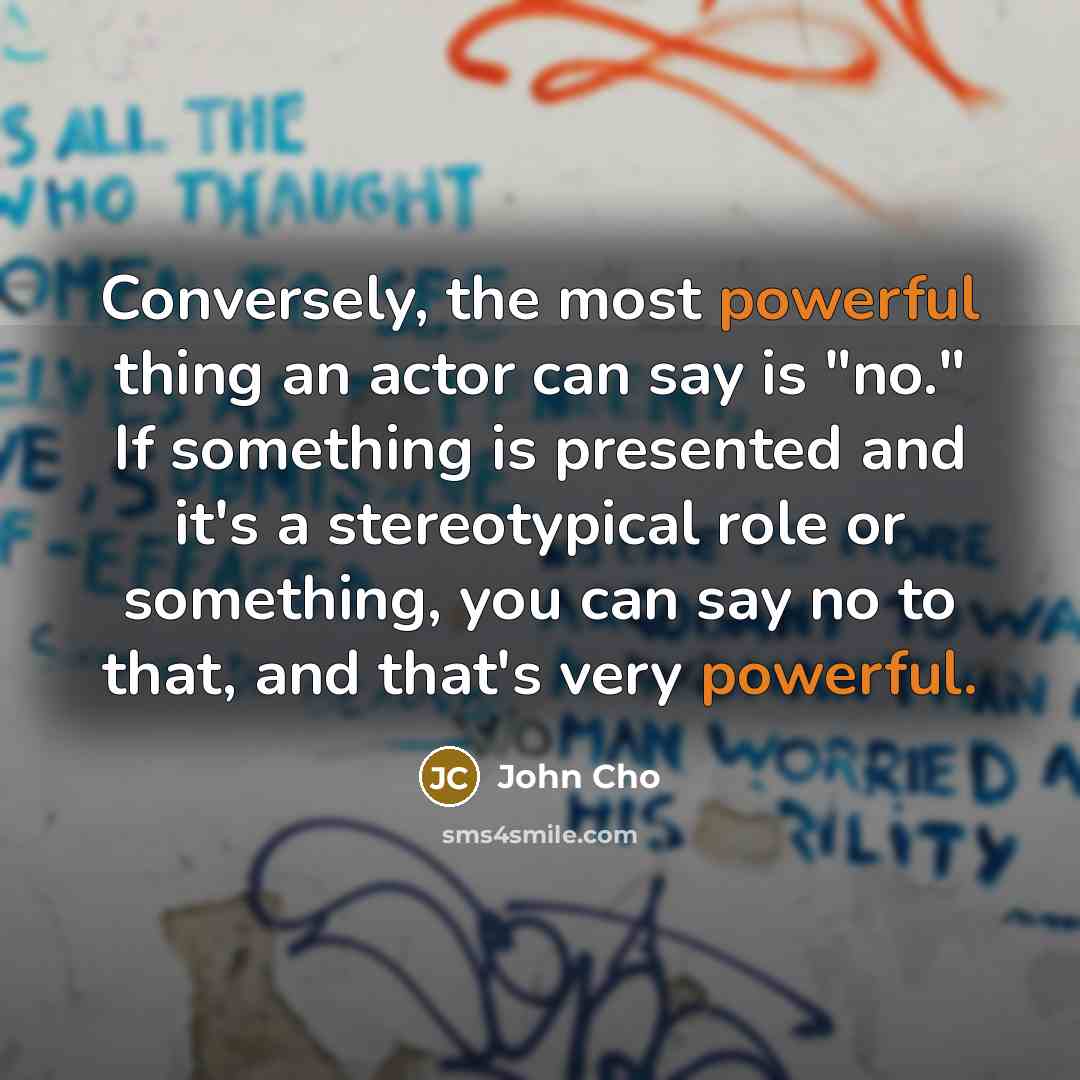 “Conversely, the most powerful thing an actor can say is "no." If something is presented and it's a stereotypical role or something, you can say no to that, and that's very powerful.” quote by John Cho