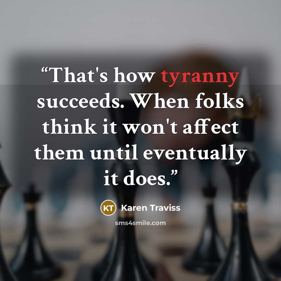 “That's how tyranny succeeds. When folks think it won't affect them until eventually it does.” quote by Karen Traviss