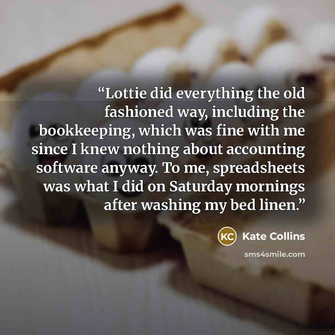 “Lottie did everything the old fashioned way, including the bookkeeping, which was fine with me since I knew nothing about accounting software anyway. To me, spreadsheets was what I did on Saturday mornings after washing my bed linen.” quote by Kate Collins