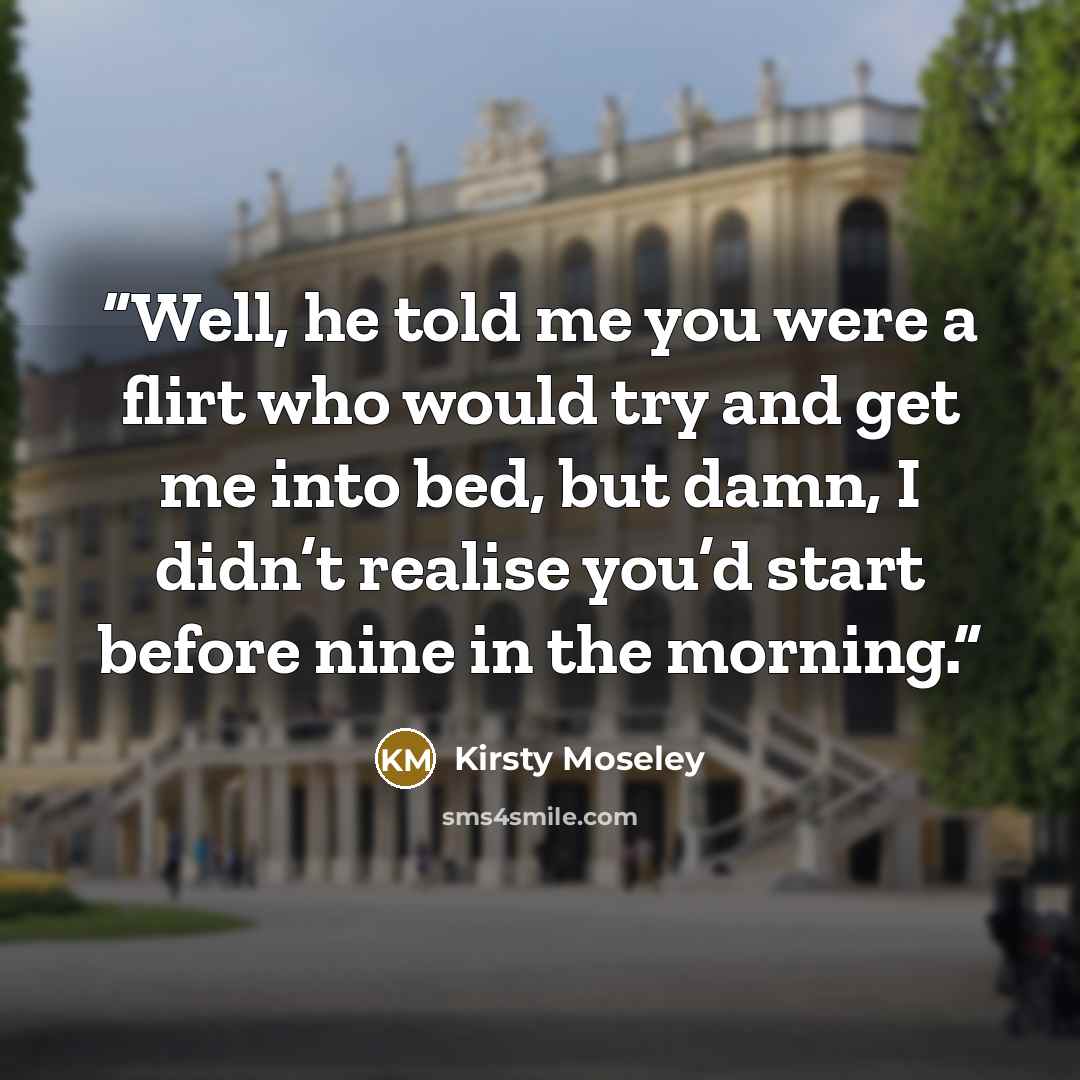 “Well, he told me you were a flirt who would try and get me into bed, but damn, I didn’t realise you’d start before nine in the morning.” quote by Kirsty Moseley