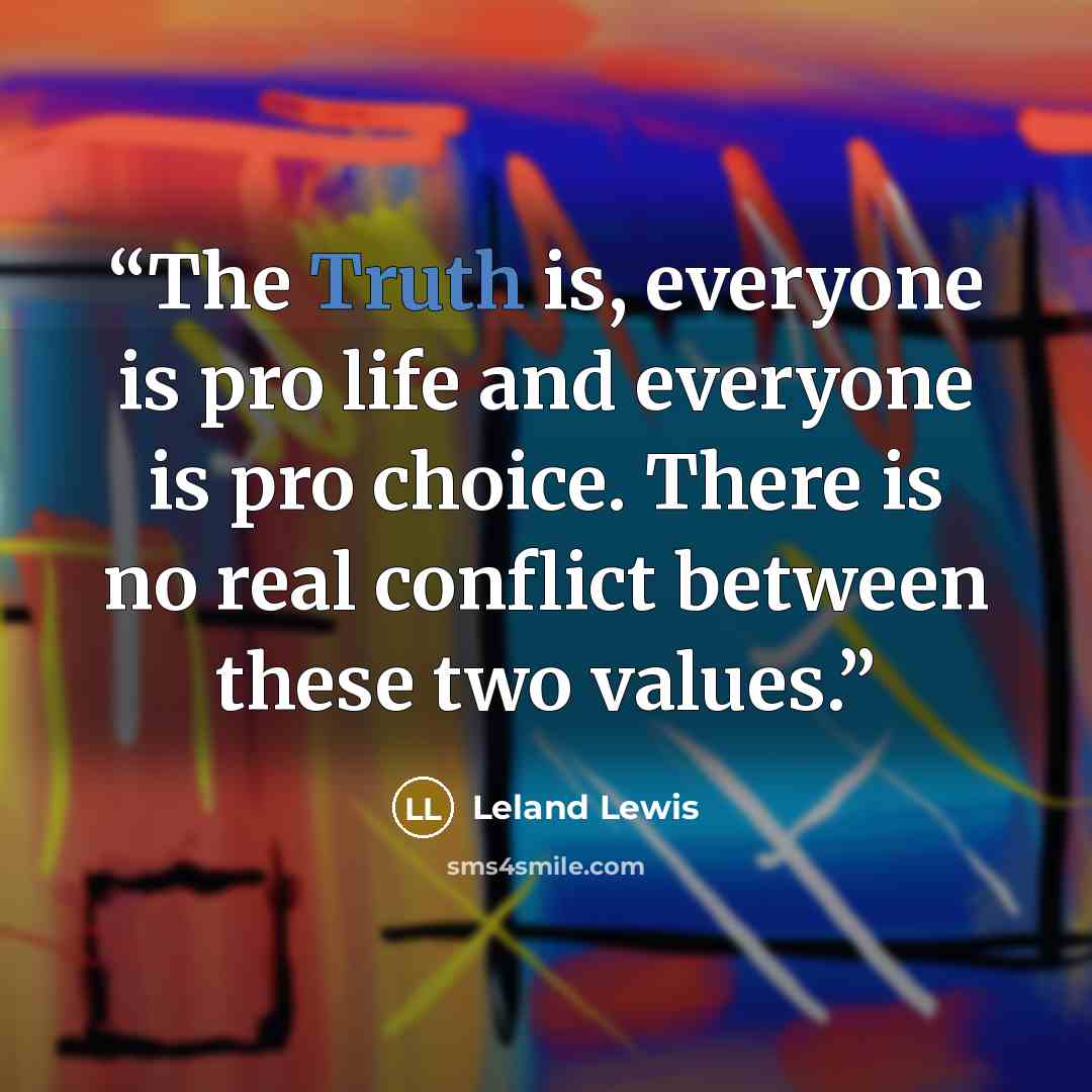 “The Truth is, everyone is pro life and everyone is pro choice. There is no real conflict between these two values.” quote by Leland Lewis
