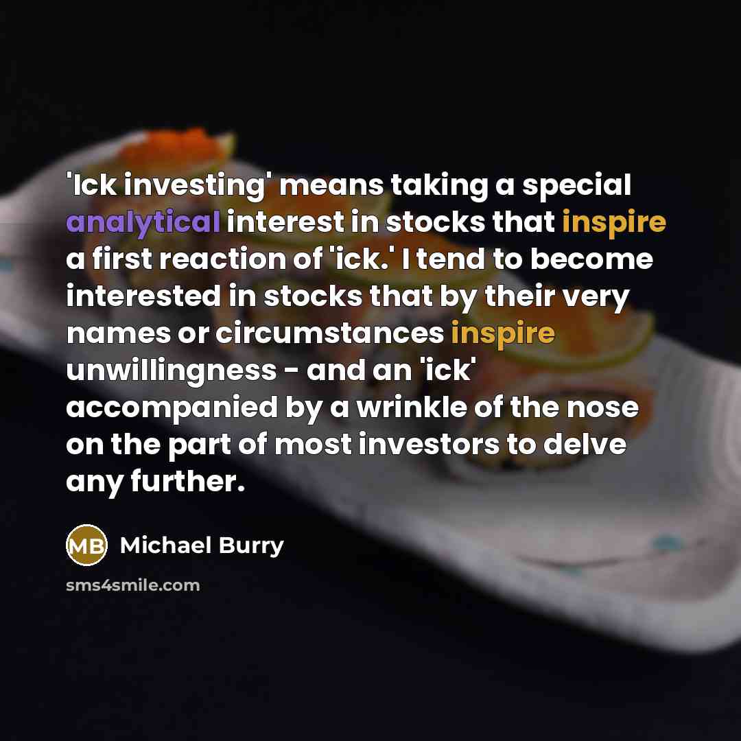 “'Ick investing' means taking a special analytical interest in stocks that inspire a first reaction of 'ick.' I tend to become interested in stocks that by their very names or circumstances inspire unwillingness - and an 'ick' accompanied by a wrinkle of the nose on the part of most investors to…” quote by Michael Burry