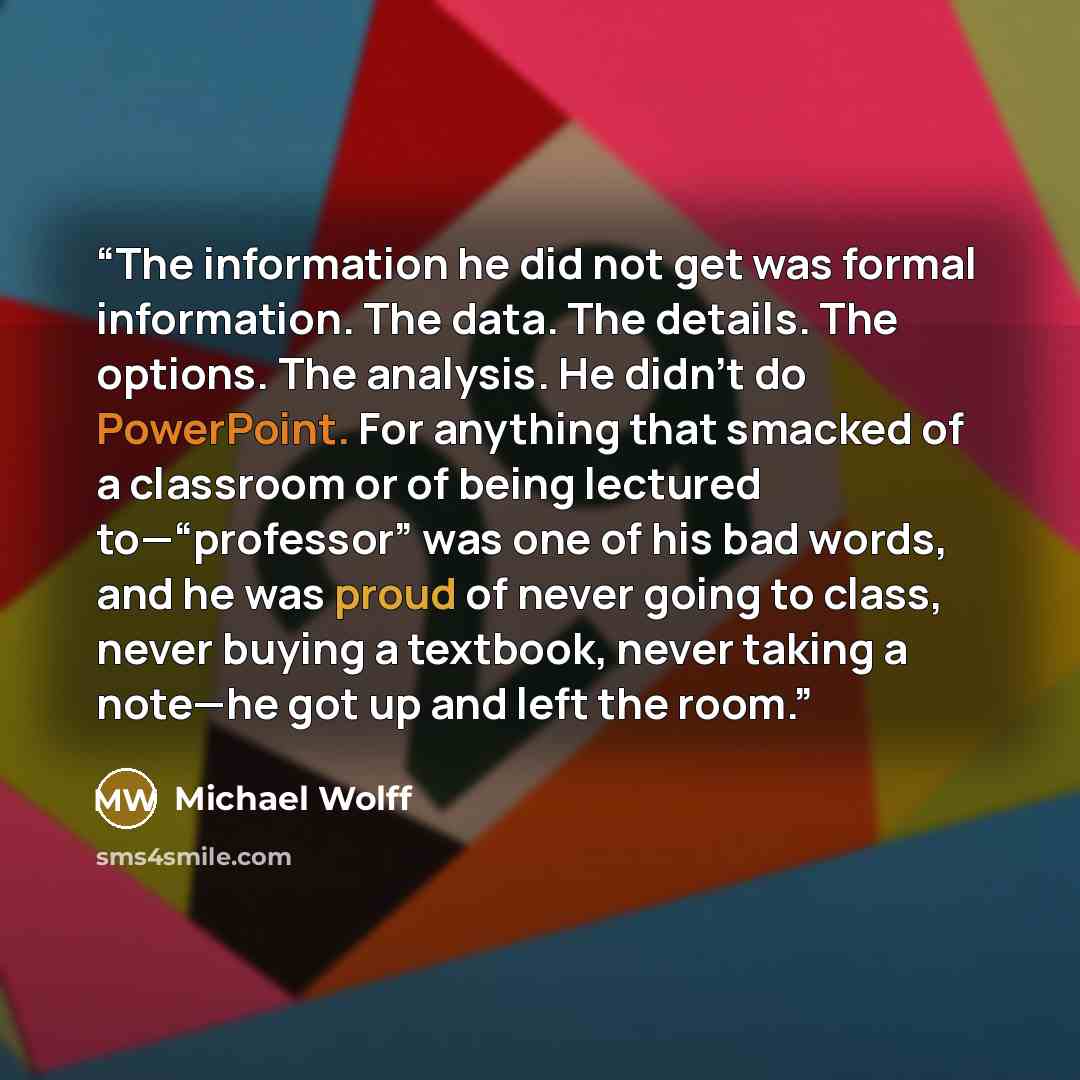 “The information he did not get was formal information. The data. The details. The options. The analysis. He didn’t do PowerPoint. For anything that smacked of a classroom or of being lectured to—“professor” was one of his bad words, and he was proud of never going to class, never buying a…” quote by Michael Wolff