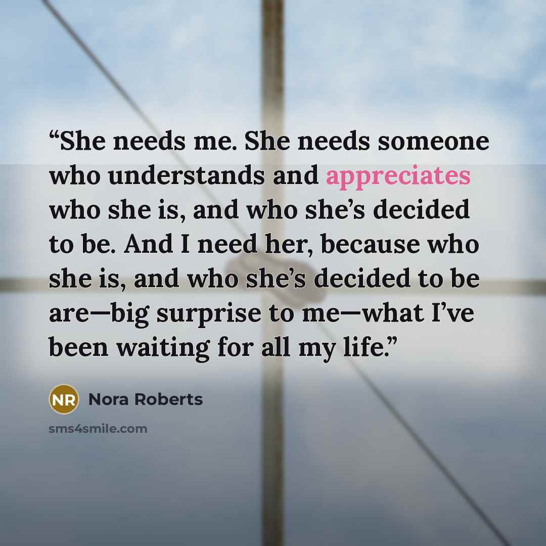 “She needs me. She needs someone who understands and appreciates who she is, and who she’s decided to be. And I need her, because who she is, and who she’s decided to be are—big surprise to me—what I’ve been waiting for all my life.” quote by Nora Roberts