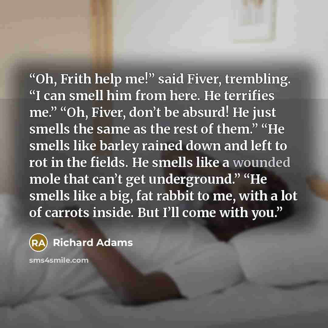 “Oh, Frith help me!” said Fiver, trembling. “I can smell him from here. He terrifies me.” “Oh, Fiver, don’t be absurd! He just smells the same as the rest of them.” “He smells like barley rained down and left to rot in the fields. He smells like a wounded mole that can’t get underground.” “He…” quote by Richard Adams