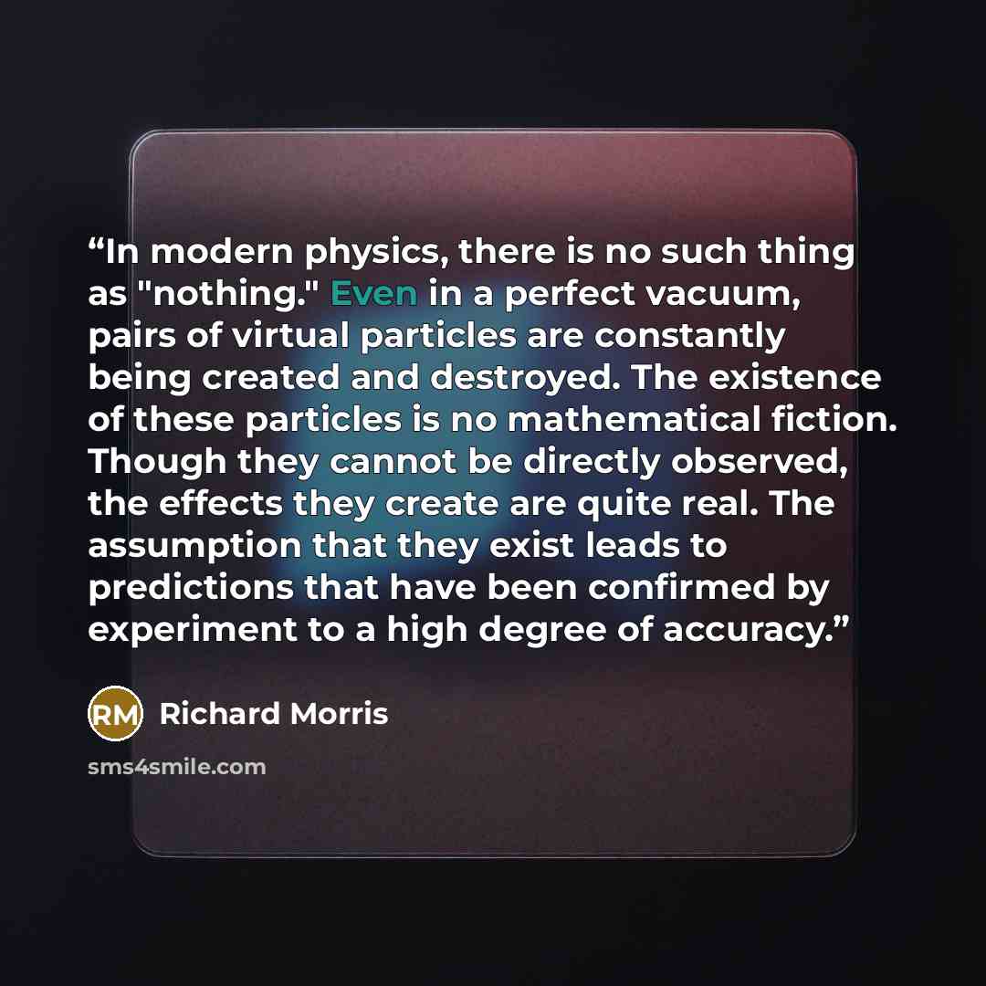 “‎In modern physics, there is no such thing as "nothing." Even in a perfect vacuum, pairs of virtual particles are constantly being created and destroyed. The existence of these particles is no mathematical fiction. Though they cannot be directly observed, the effects they create are quite real…” quote by Richard Morris