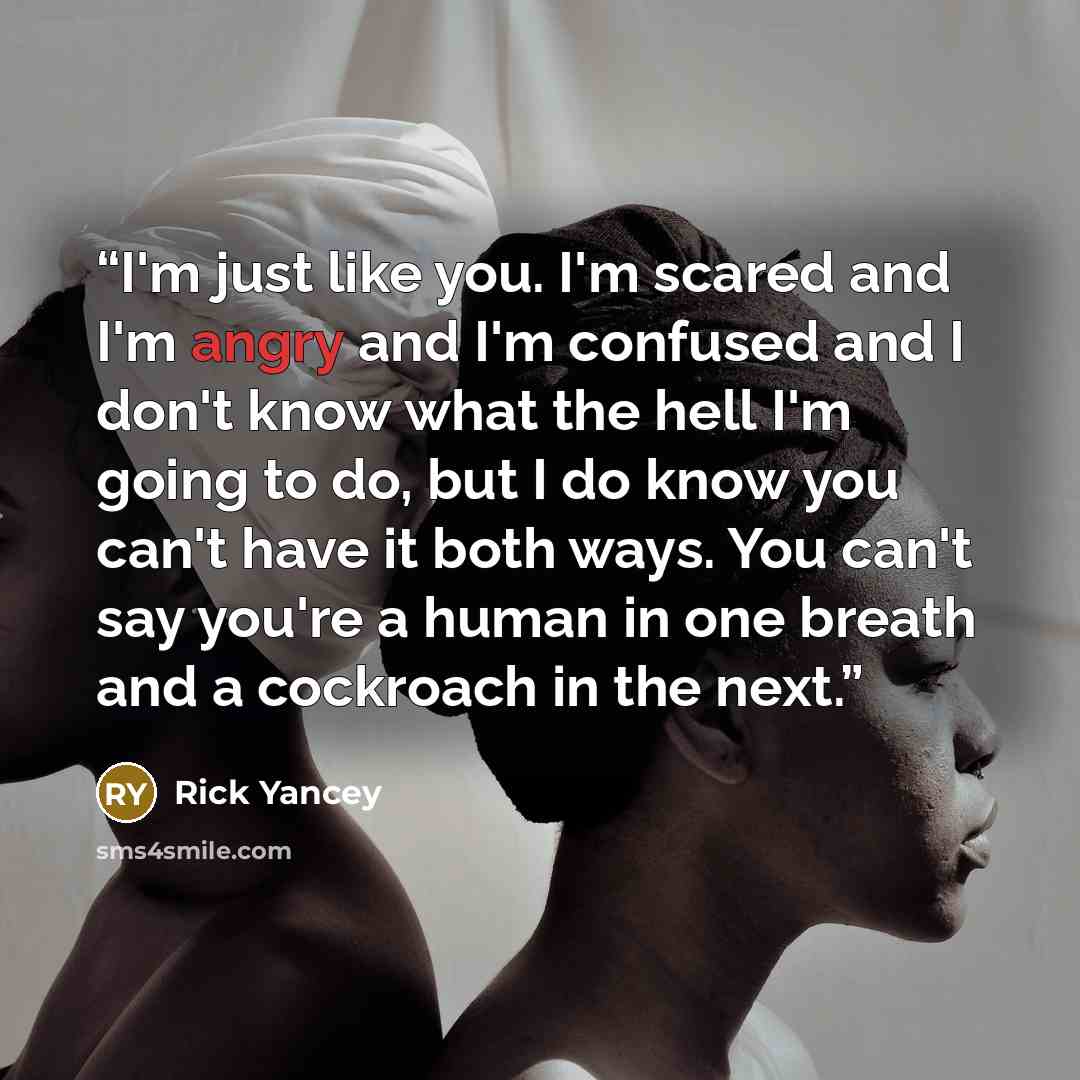 “I'm just like you. I'm scared and I'm angry and I'm confused and I don't know what the hell I'm going to do, but I do know you can't have it both ways. You can't say you're a human in one breath and a cockroach in the next.” quote by Rick Yancey
