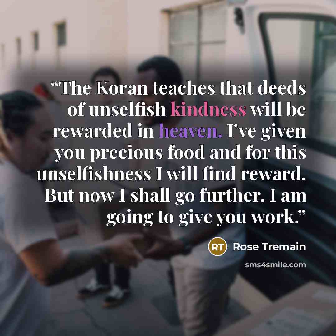 “The Koran teaches that deeds of unselfish kindness will be rewarded in heaven. I’ve given you precious food and for this unselfishness I will find reward. But now I shall go further. I am going to give you work.” quote by Rose Tremain