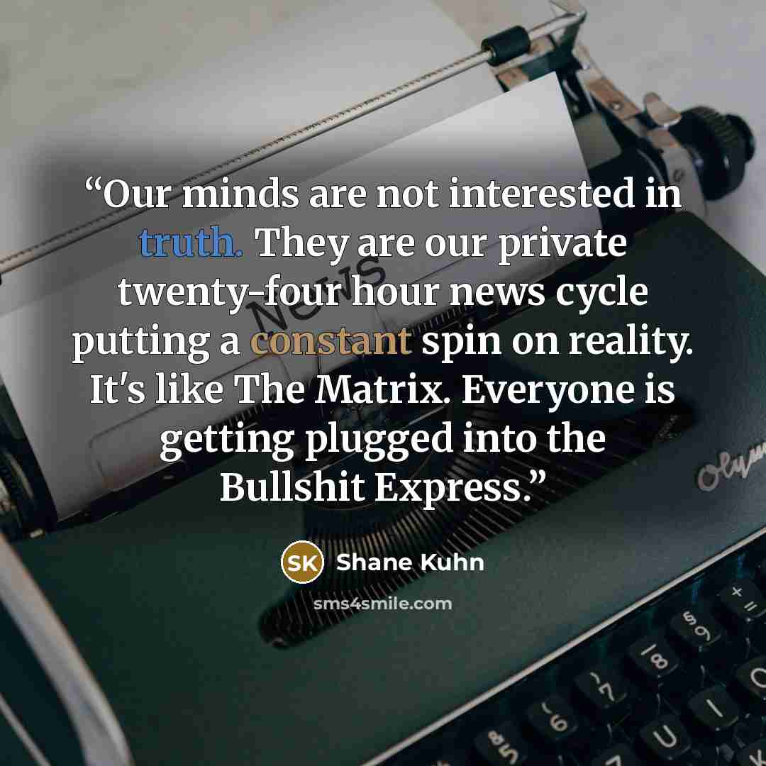“Our minds are not interested in truth. They are our private twenty-four hour news cycle putting a constant spin on reality. It's like The Matrix. Everyone is getting plugged into the Bullshit Express.” quote by Shane Kuhn