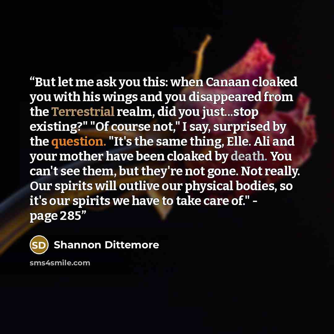 “But let me ask you this: when Canaan cloaked you with his wings and you disappeared from the Terrestrial realm, did you just...stop existing?" "Of course not," I say, surprised by the question. "It's the same thing, Elle. Ali and your mother have been cloaked by death. You can't see them, but…” quote by Shannon Dittemore