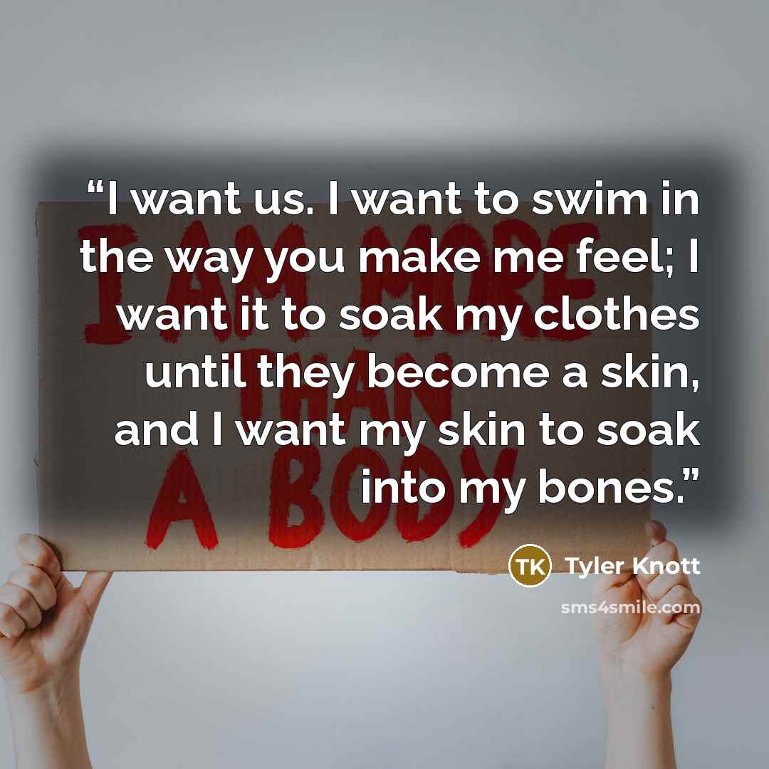 “I want us. I want to swim in the way you make me feel; I want it to soak my clothes until they become a skin, and I want my skin to soak into my bones.” quote by Tyler Knott
