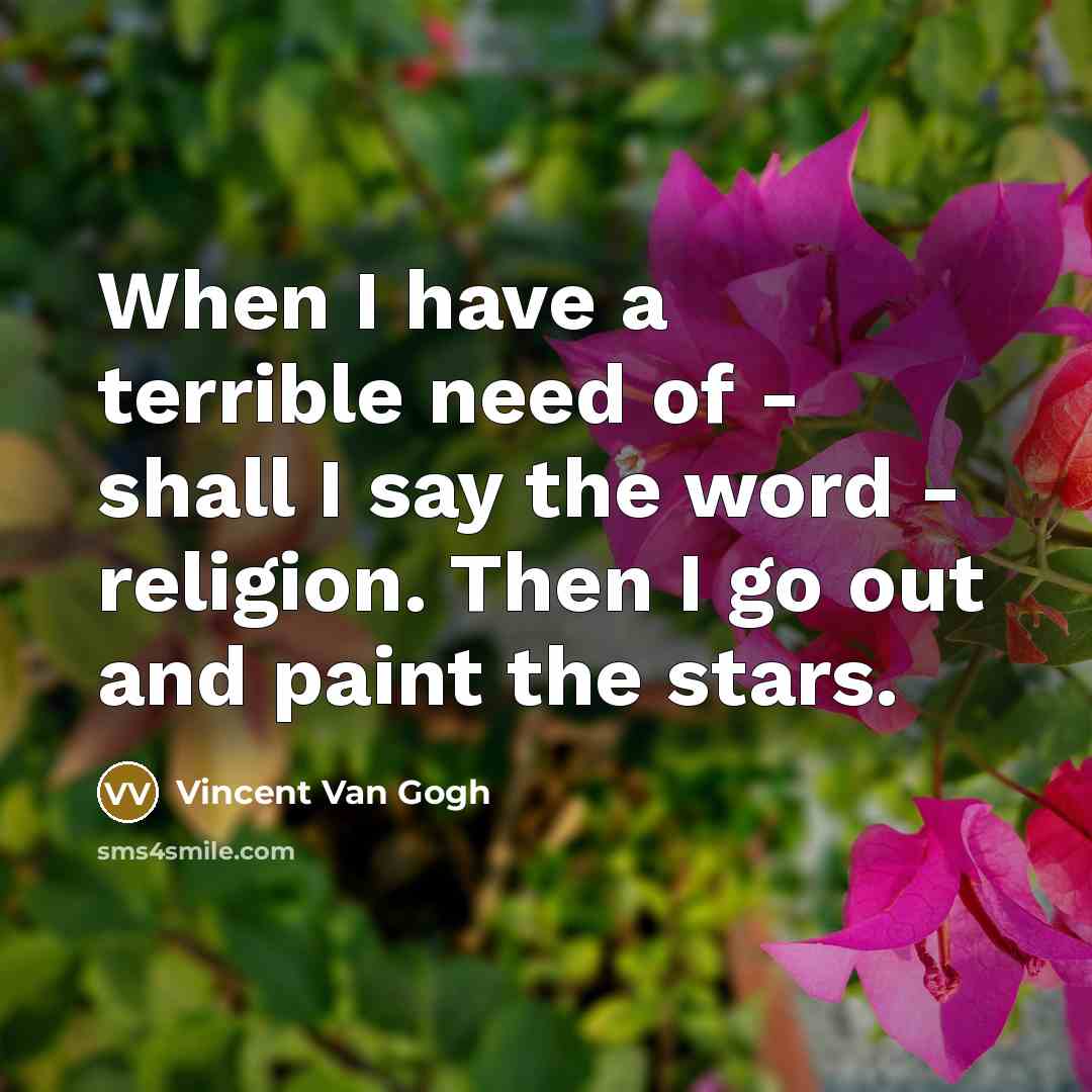 “When I have a terrible need of - shall I say the word - religion. Then I go out and paint the stars.” quote by Vincent Van Gogh