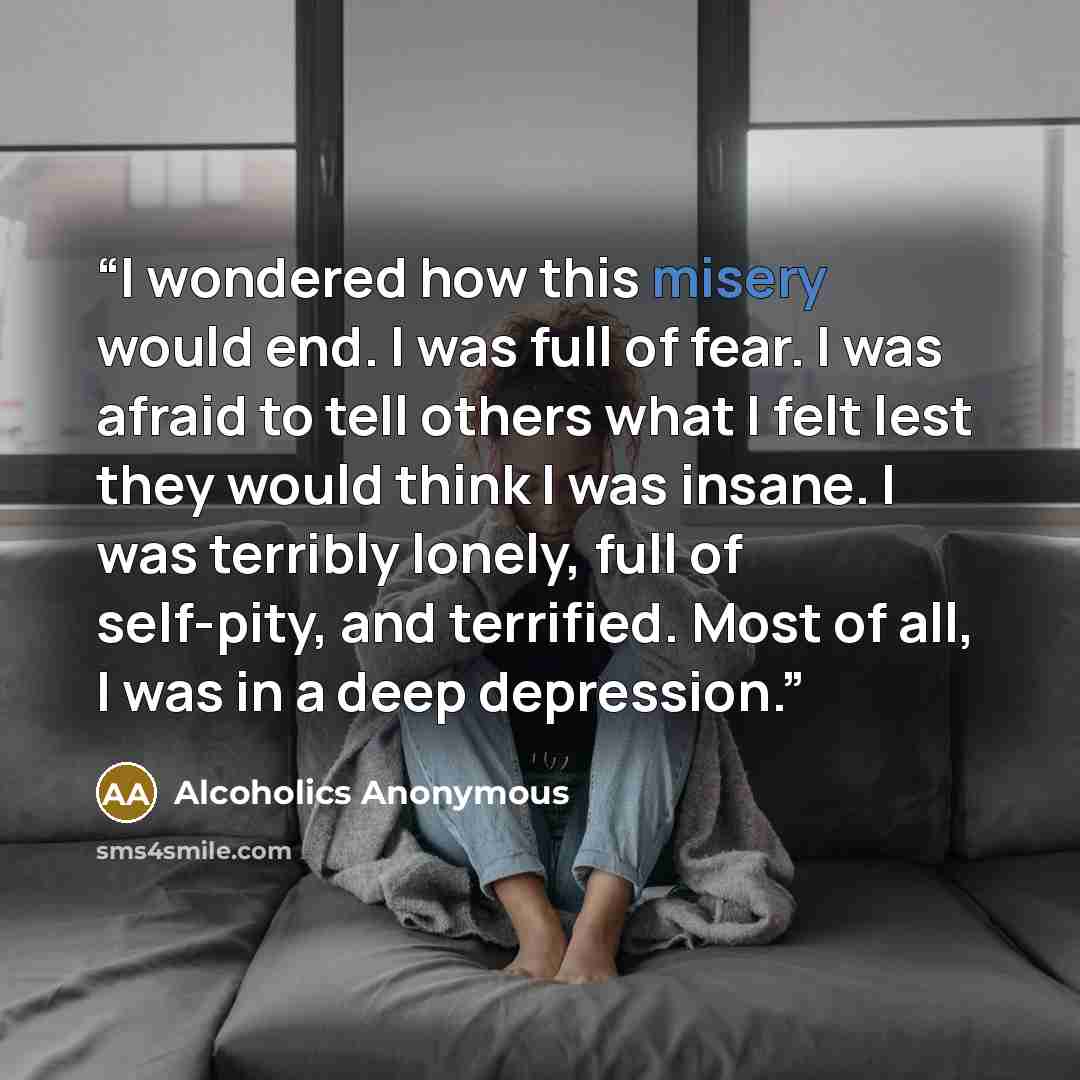 “I wondered how this misery would end. I was full of fear. I was afraid to tell others what I felt lest they would think I was insane. I was terribly lonely, full of self-pity, and terrified. Most of all, I was in a deep depression.” quote by Alcoholics Anonymous