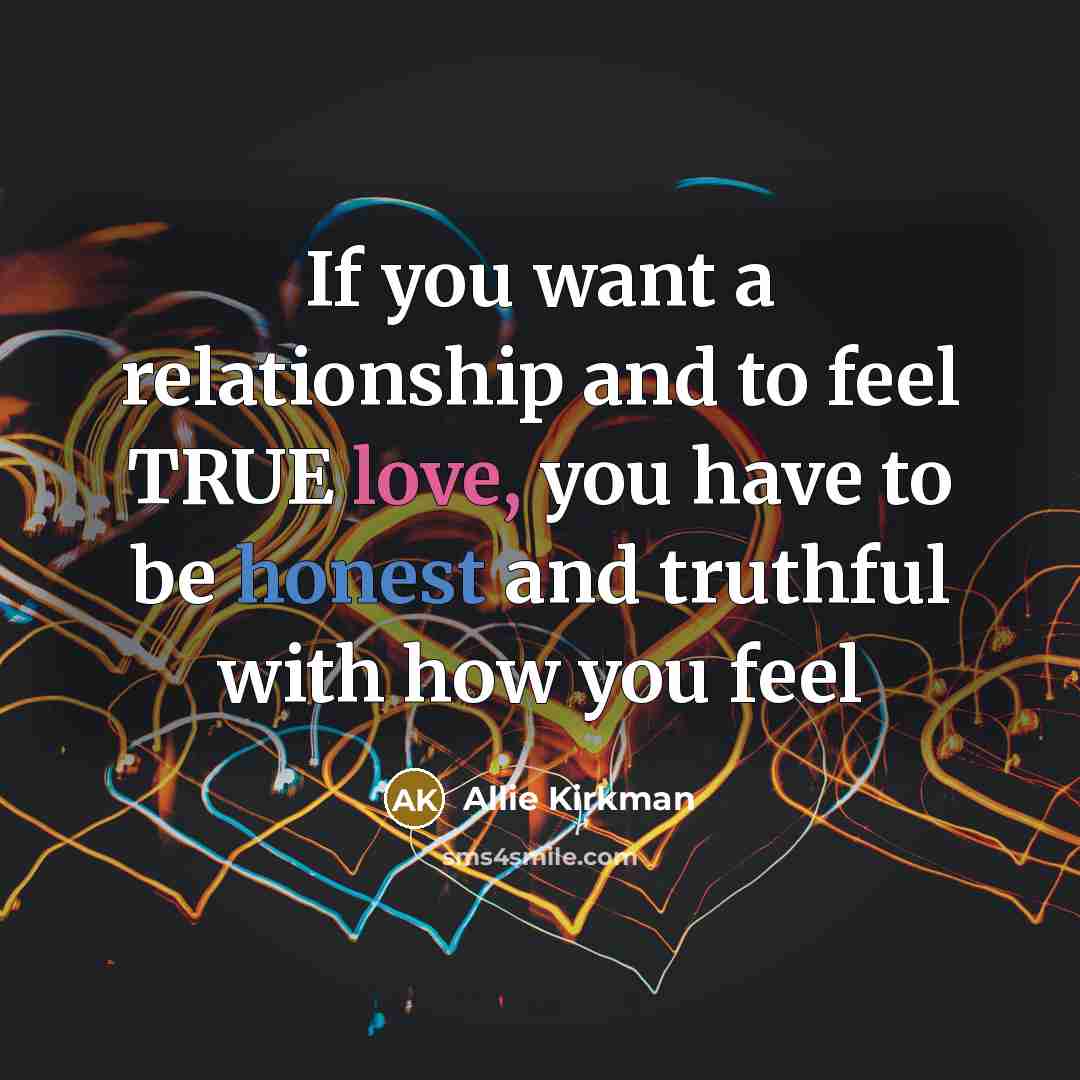 “If you want a relationship and to feel TRUE love, you have to be honest and truthful with how you feel” quote by Allie Kirkman