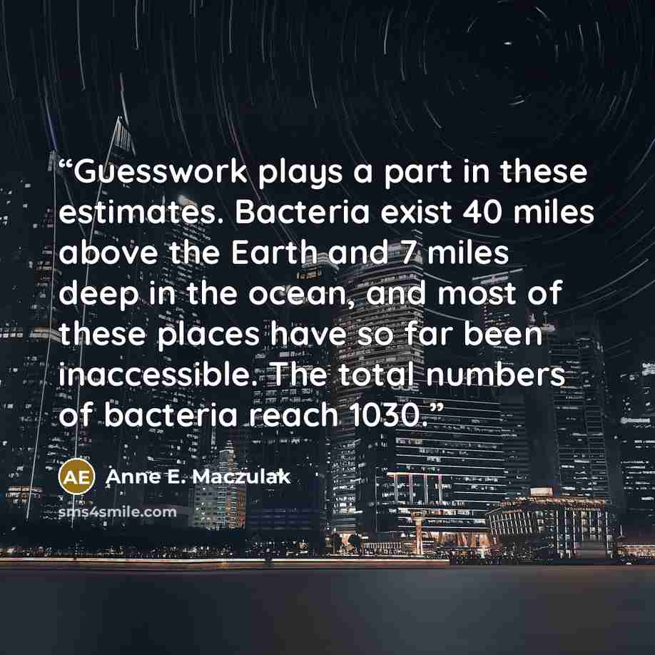 “Guesswork plays a part in these estimates. Bacteria exist 40 miles above the Earth and 7 miles deep in the ocean, and most of these places have so far been inaccessible. The total numbers of bacteria reach 1030.” quote by Anne E. Maczulak