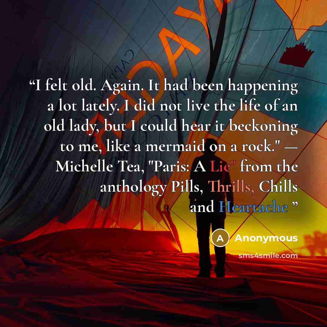 “I felt old. Again. It had been happening a lot lately. I did not live the life of an old lady, but I could hear it beckoning to me, like a mermaid on a rock." — Michelle Tea, "Paris: A Lie" from the anthology Pills, Thrills, Chills and Heartache” quote by Anonymous
