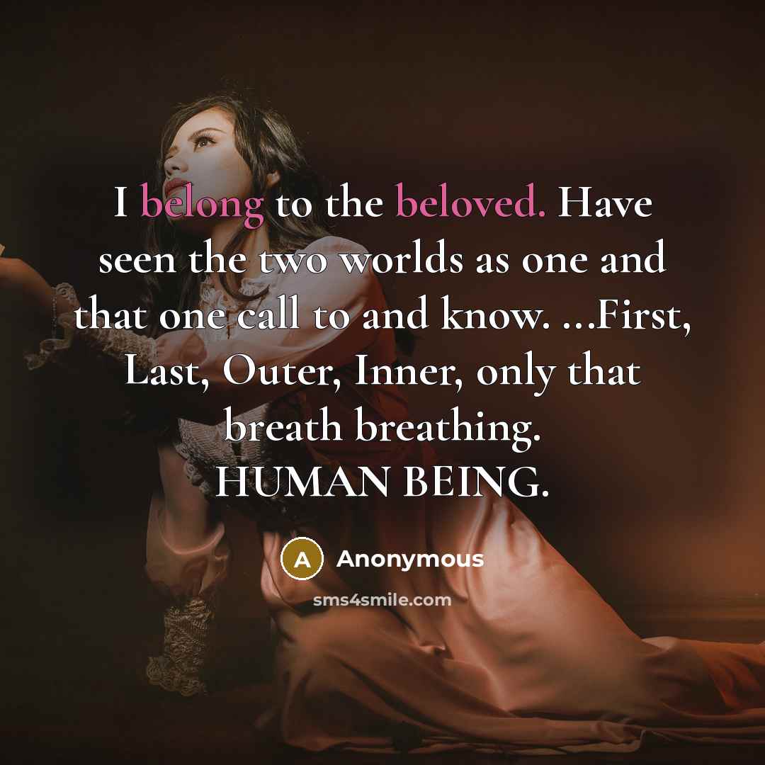 “I belong to the beloved. Have seen the two worlds as one and that one call to and know. ...First, Last, Outer, Inner, only that breath breathing. HUMAN BEING.” quote by Anonymous