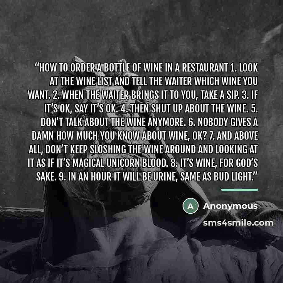 “How to Order a Bottle of Wine in a Restaurant 1. Look at the wine list and tell the waiter which wine you want. 2. When the waiter brings it to you, take a sip. 3. If it’s OK, say it’s OK. 4. Then shut up about the wine. 5. Don’t talk about the wine anymore. 6. Nobody gives a damn how much you…” quote by Anonymous