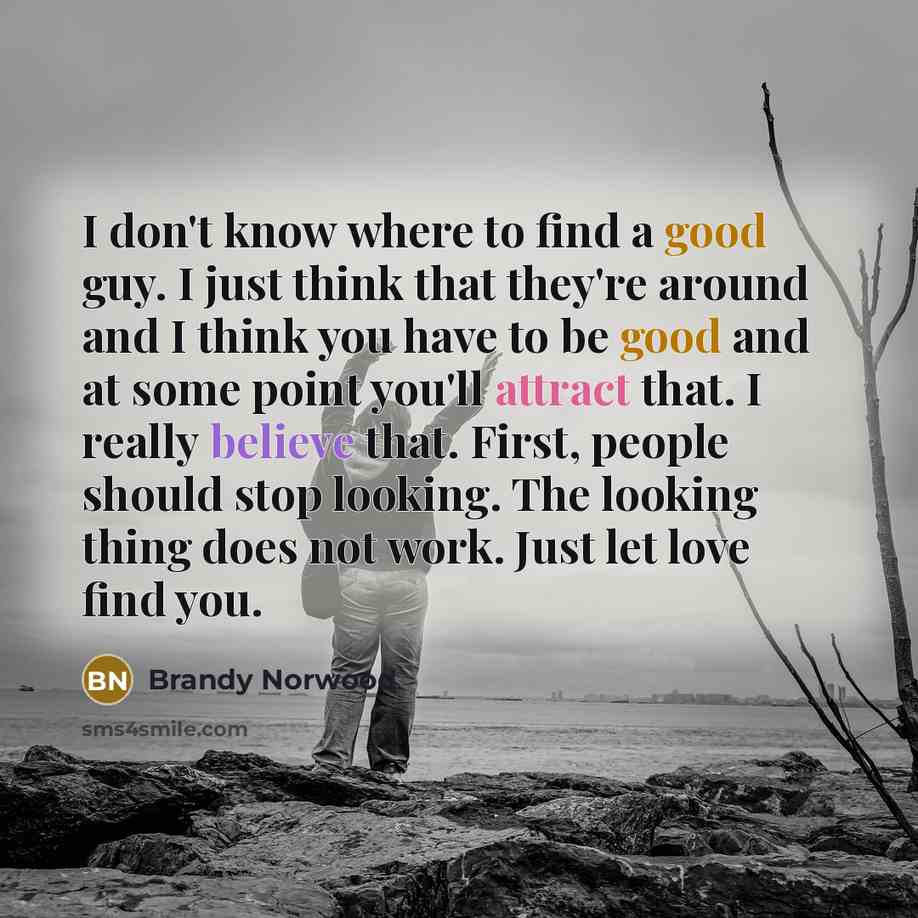 “I don't know where to find a good guy. I just think that they're around and I think you have to be good and at some point you'll attract that. I really believe that. First, people should stop looking. The looking thing does not work. Just let love find you.” quote by Brandy Norwood