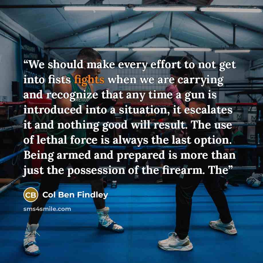 “We should make every effort to not get into fists fights when we are carrying and recognize that any time a gun is introduced into a situation, it escalates it and nothing good will result. The use of lethal force is always the last option. Being armed and prepared is more than just the possession…” quote by Col Ben Findley