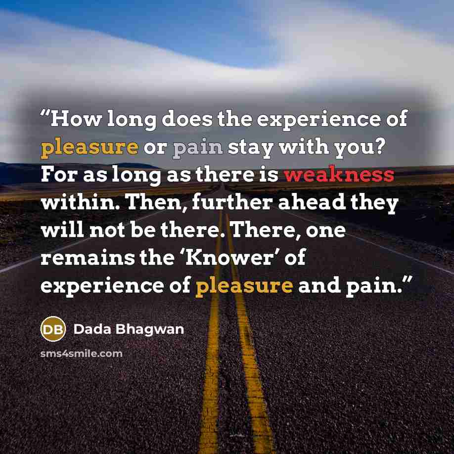 “How long does the experience of pleasure or pain stay with you? For as long as there is weakness within. Then, further ahead they will not be there. There, one remains the ‘Knower’ of experience of pleasure and pain.” quote by Dada Bhagwan