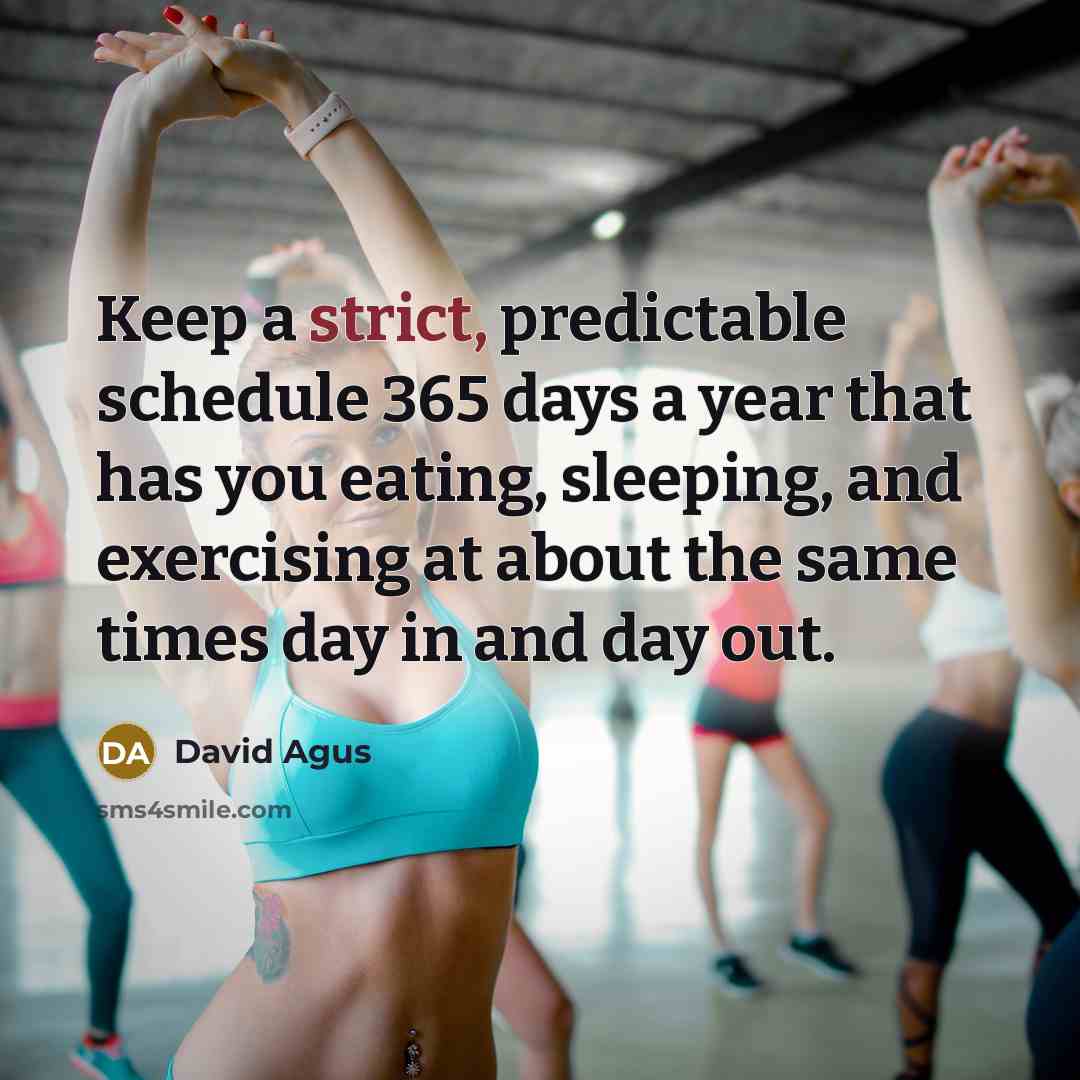 “Keep a strict, predictable schedule 365 days a year that has you eating, sleeping, and exercising at about the same times day in and day out.” quote by David Agus