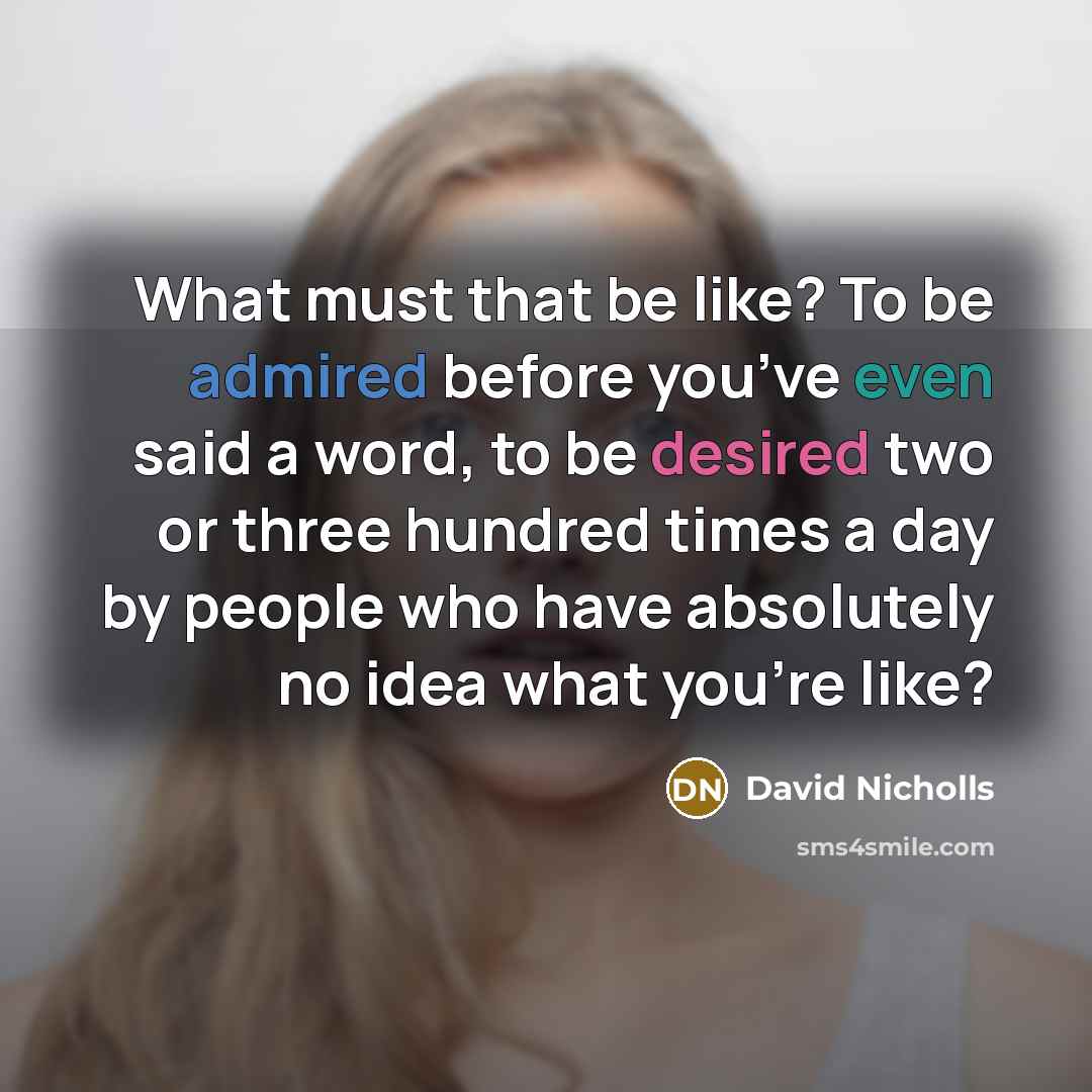 “What must that be like? To be admired before you’ve even said a word, to be desired two or three hundred times a day by people who have absolutely no idea what you’re like?” quote by David Nicholls