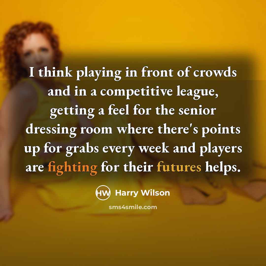 “I think playing in front of crowds and in a competitive league, getting a feel for the senior dressing room where there's points up for grabs every week and players are fighting for their futures helps.” quote by Harry Wilson
